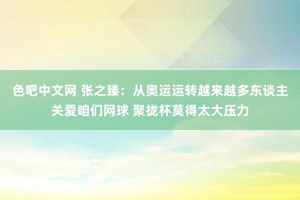 色吧中文网 张之臻：从奥运运转越来越多东谈主关爱咱们网球 聚拢杯莫得太大压力