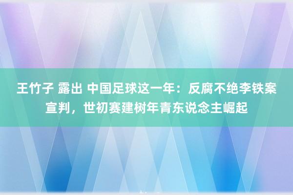 王竹子 露出 中国足球这一年：反腐不绝李铁案宣判，世初赛建树年青东说念主崛起