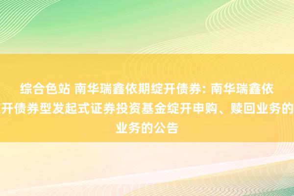 综合色站 南华瑞鑫依期绽开债券: 南华瑞鑫依期绽开债券型发起式证券投资基金绽开申购、赎回业务的公告
