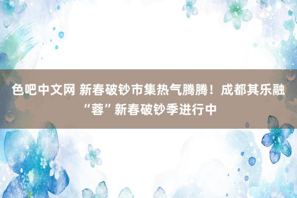 色吧中文网 新春破钞市集热气腾腾！成都其乐融“蓉”新春破钞季进行中
