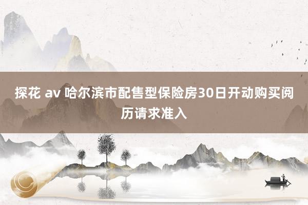探花 av 哈尔滨市配售型保险房30日开动购买阅历请求准入