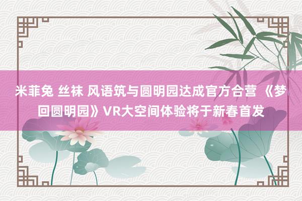 米菲兔 丝袜 风语筑与圆明园达成官方合营 《梦回圆明园》VR大空间体验将于新春首发