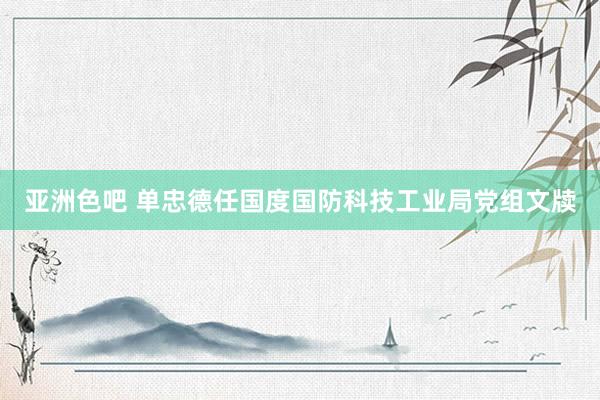 亚洲色吧 单忠德任国度国防科技工业局党组文牍