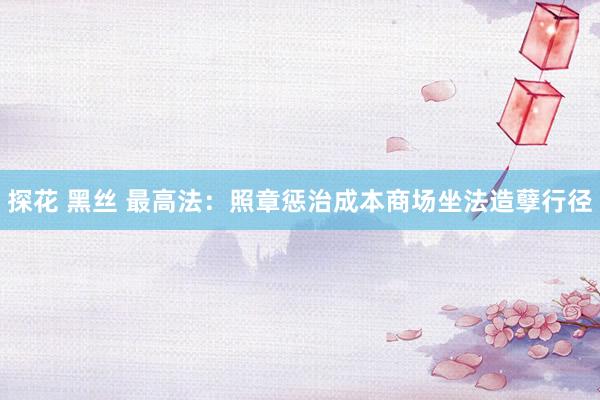 探花 黑丝 最高法：照章惩治成本商场坐法造孽行径