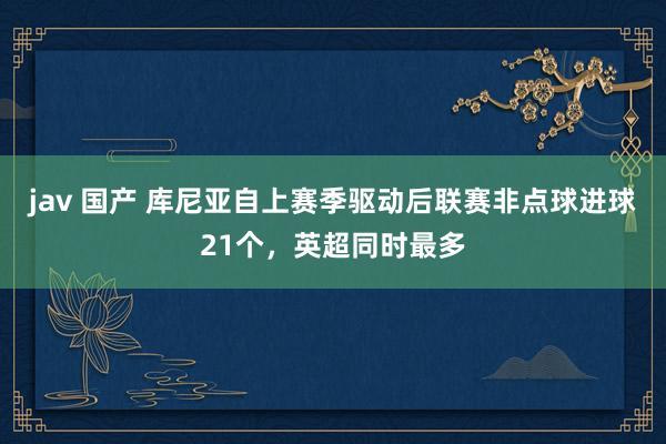 jav 国产 库尼亚自上赛季驱动后联赛非点球进球21个，英超同时最多
