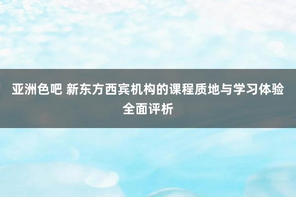 亚洲色吧 新东方西宾机构的课程质地与学习体验全面评析