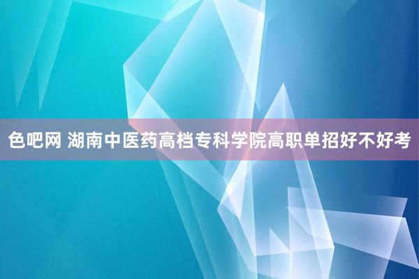 色吧网 湖南中医药高档专科学院高职单招好不好考