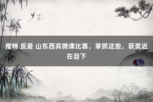 推特 反差 山东西宾微课比赛，掌抓这些，获奖近在目下