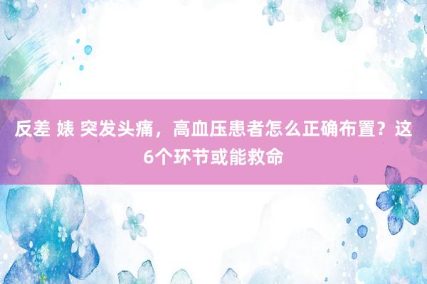 反差 婊 突发头痛，高血压患者怎么正确布置？这6个环节或能救命
