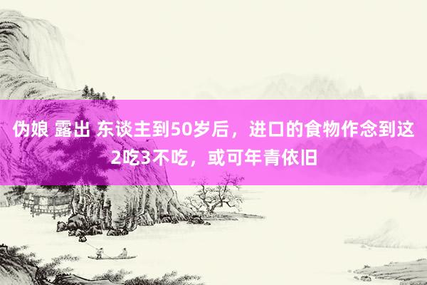 伪娘 露出 东谈主到50岁后，进口的食物作念到这2吃3不吃，或可年青依旧