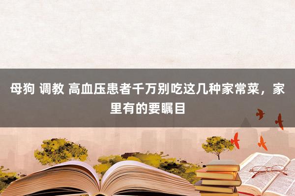 母狗 调教 高血压患者千万别吃这几种家常菜，家里有的要瞩目