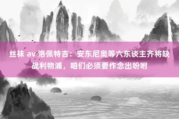 丝袜 av 洛佩特吉：安东尼奥等六东谈主齐将缺战利物浦，咱们必须要作念出吩咐