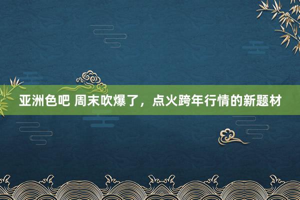 亚洲色吧 周末吹爆了，点火跨年行情的新题材