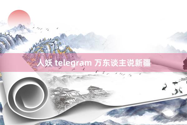 人妖 telegram 万东谈主说新疆