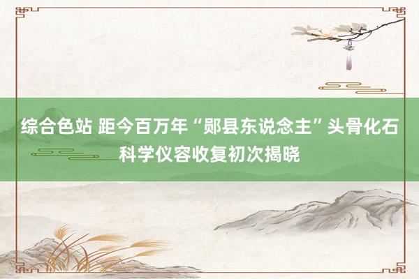 综合色站 距今百万年“郧县东说念主”头骨化石科学仪容收复初次揭晓