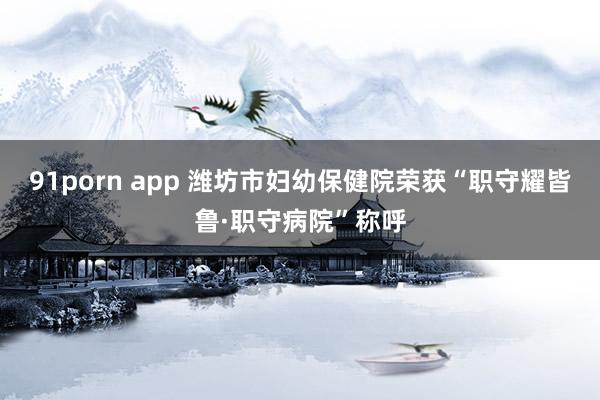 91porn app 潍坊市妇幼保健院荣获“职守耀皆鲁·职守病院”称呼