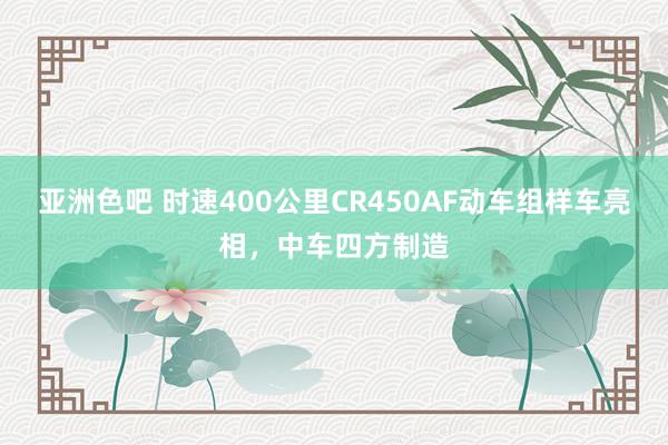 亚洲色吧 时速400公里CR450AF动车组样车亮相，中车四方制造
