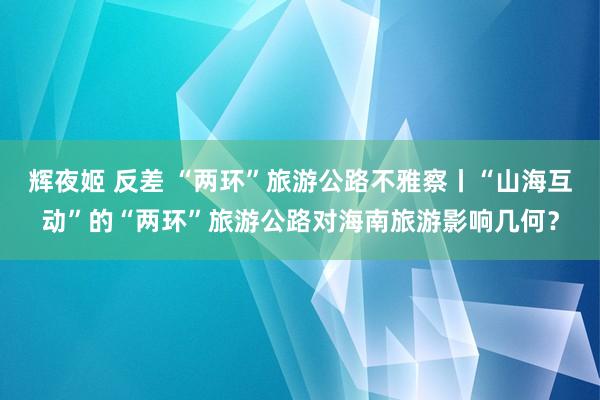 辉夜姬 反差 “两环”旅游公路不雅察丨“山海互动”的“两环”旅游公路对海南旅游影响几何？