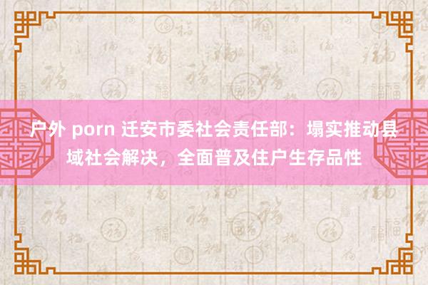 户外 porn 迁安市委社会责任部：塌实推动县域社会解决，全面普及住户生存品性