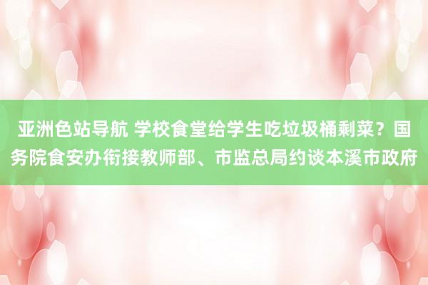 亚洲色站导航 学校食堂给学生吃垃圾桶剩菜？国务院食安办衔接教师部、市监总局约谈本溪市政府