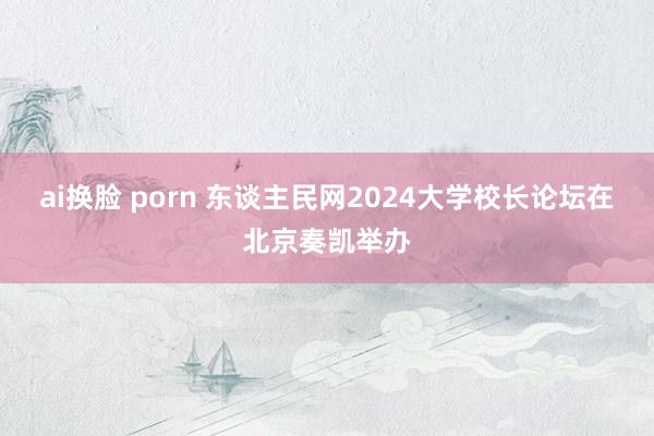 ai换脸 porn 东谈主民网2024大学校长论坛在北京奏凯举办