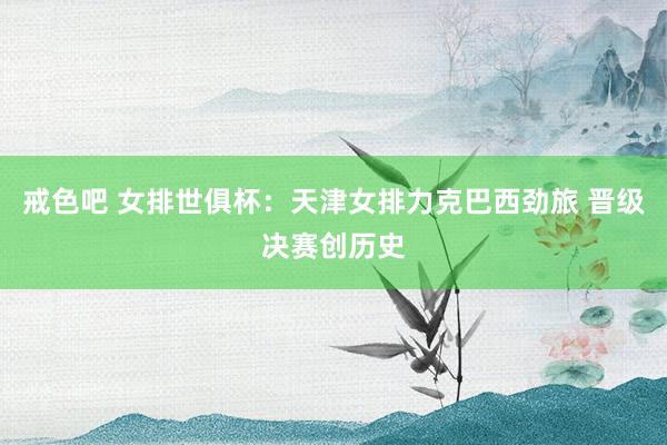 戒色吧 女排世俱杯：天津女排力克巴西劲旅 晋级决赛创历史