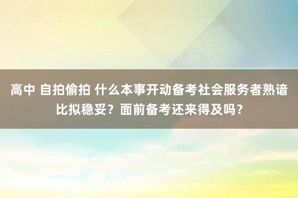 高中 自拍偷拍 什么本事开动备考社会服务者熟谙比拟稳妥？面前备考还来得及吗？