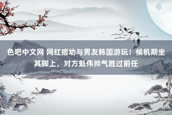 色吧中文网 网红痞幼与男友韩国游玩！候机期坐其脚上，对方魁伟帅气胜过前任