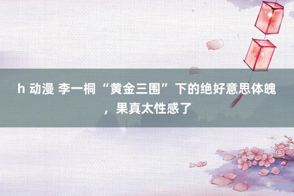 h 动漫 李一桐 “黄金三围” 下的绝好意思体魄，果真太性感了