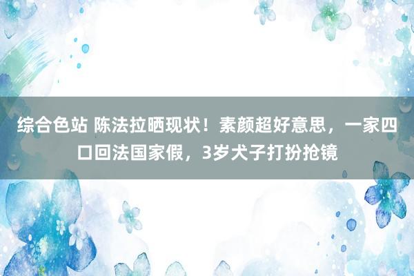 综合色站 陈法拉晒现状！素颜超好意思，一家四口回法国家假，3岁犬子打扮抢镜