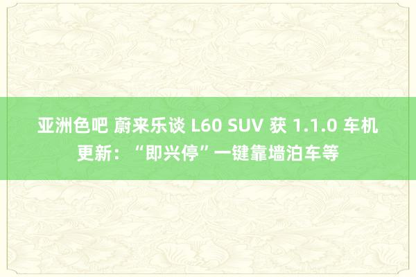 亚洲色吧 蔚来乐谈 L60 SUV 获 1.1.0 车机更新：“即兴停”一键靠墙泊车等
