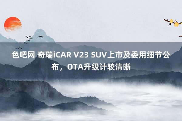 色吧网 奇瑞iCAR V23 SUV上市及委用细节公布，OTA升级计较清晰