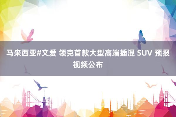 马来西亚#文爱 领克首款大型高端插混 SUV 预报视频公布