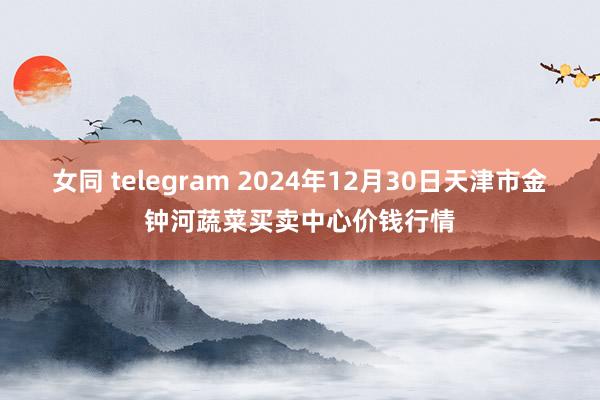女同 telegram 2024年12月30日天津市金钟河蔬菜买卖中心价钱行情