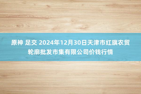 原神 足交 2024年12月30日天津市红旗农贸轮廓批发市集有限公司价钱行情