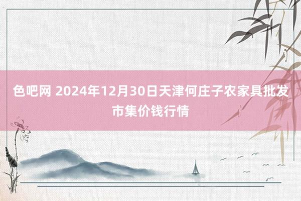 色吧网 2024年12月30日天津何庄子农家具批发市集价钱行情