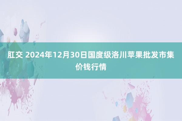 肛交 2024年12月30日国度级洛川苹果批发市集价钱行情