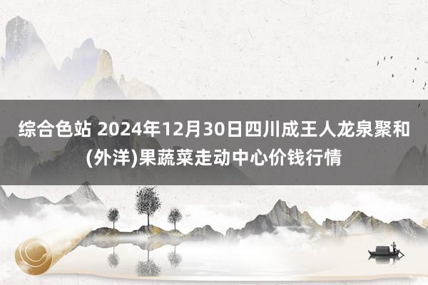 综合色站 2024年12月30日四川成王人龙泉聚和(外洋)果蔬菜走动中心价钱行情
