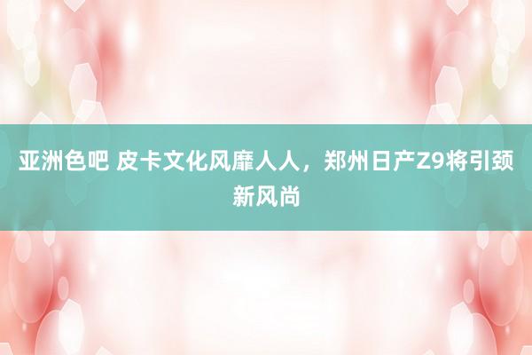亚洲色吧 皮卡文化风靡人人，郑州日产Z9将引颈新风尚