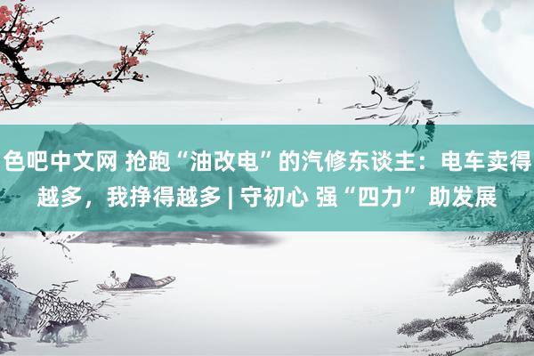 色吧中文网 抢跑“油改电”的汽修东谈主：电车卖得越多，我挣得越多 | 守初心 强“四力” 助发展