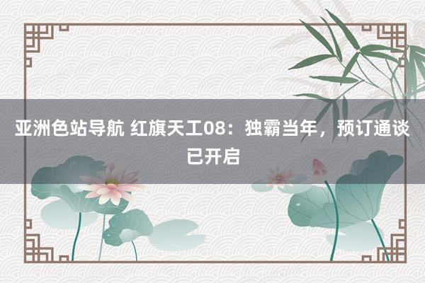 亚洲色站导航 红旗天工08：独霸当年，预订通谈已开启