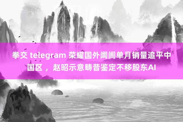 拳交 telegram 荣耀国外阛阓单月销量追平中国区 ,赵昭示意畴昔鉴定不移股东AI