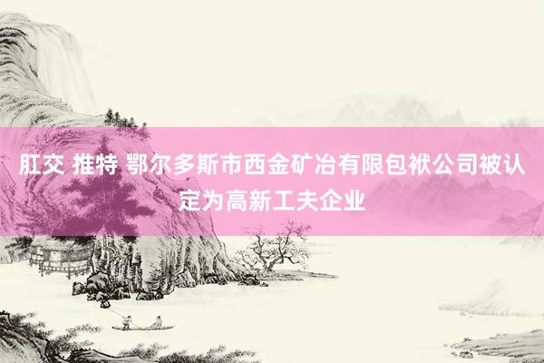 肛交 推特 鄂尔多斯市西金矿冶有限包袱公司被认定为高新工夫企业