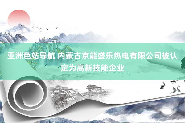 亚洲色站导航 内蒙古京能盛乐热电有限公司被认定为高新技能企业