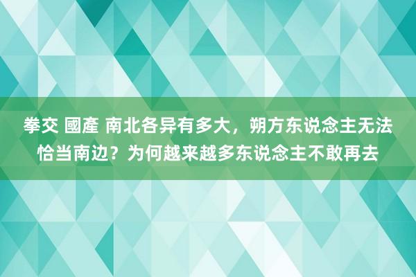 拳交 國產 南北各异有多大，朔方东说念主无法恰当南边？为何越来越多东说念主不敢再去