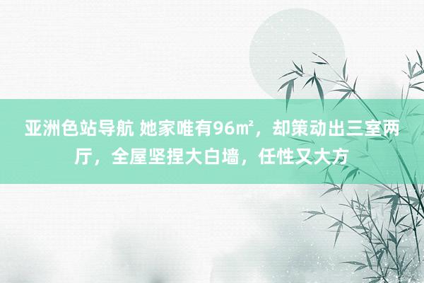 亚洲色站导航 她家唯有96㎡，却策动出三室两厅，全屋坚捏大白墙，任性又大方