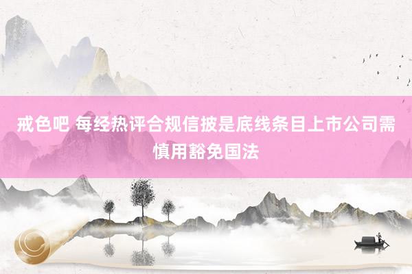 戒色吧 每经热评合规信披是底线条目上市公司需慎用豁免国法
