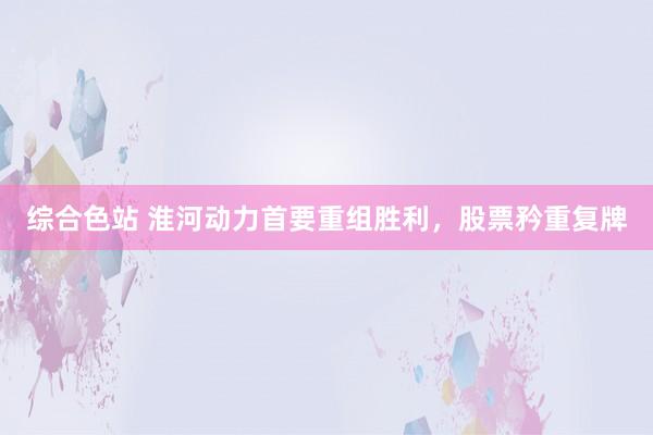 综合色站 淮河动力首要重组胜利，股票矜重复牌
