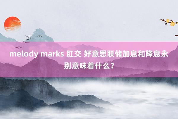 melody marks 肛交 好意思联储加息和降息永别意味着什么？