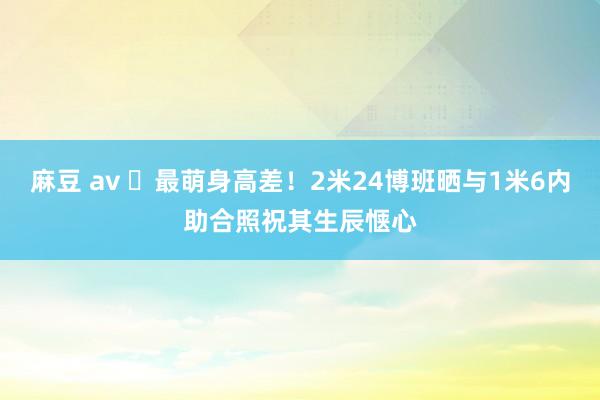 麻豆 av ❤最萌身高差！2米24博班晒与1米6内助合照祝其生辰惬心